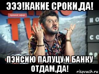 эээ!какие сроки,да! пэнсию палуцу и банку отдам,да!