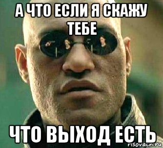 а что если я скажу тебе что выход есть