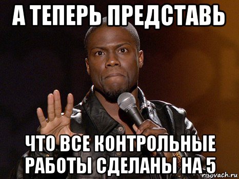 а теперь представь что все контрольные работы сделаны на 5, Мем  А теперь представь