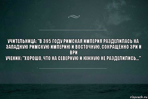 Учительница: "В 395 году Римская империя разделилась на Западную Римскую Империю и Восточную, сокращённо ЗРИ и ВРИ
Ученик: "Хорошо, что на Северную и Южную не разделились..."