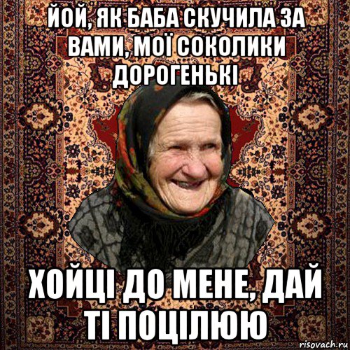 йой, як баба скучила за вами, мої соколики дорогенькі хойці до мене, дай ті поцілюю, Мем баба нюра