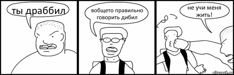 ты драббил вобщето правильно говорить дибил не учи меня жить!