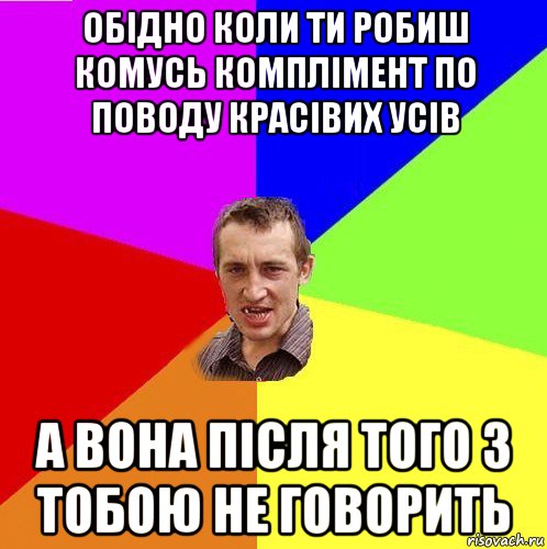 обідно коли ти робиш комусь комплімент по поводу красівих усів а вона після того з тобою не говорить