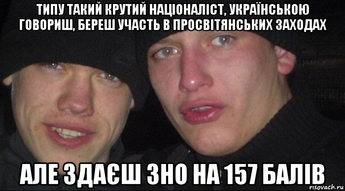 типу такий крутий націоналіст, українською говориш, береш участь в просвітянських заходах але здаєш зно на 157 балів