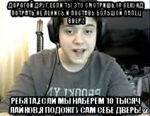 дорогой друг,если ты это смотришь,10 секунд потрать,не ленись,и поставь большой палец вверх! ребята,если мы наберём 10 тысяч лайков,я подожгу сам себе дверь!