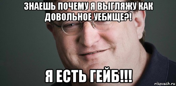 знаешь почему я выгляжу как довольное уебище?! я есть гейб!!!