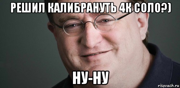 решил калибрануть 4к соло?) ну-ну