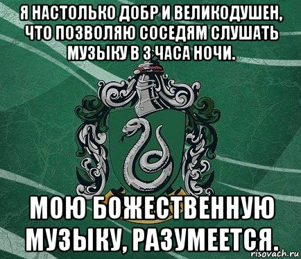 я настолько добр и великодушен, что позволяю соседям слушать музыку в 3 часа ночи. мою божественную музыку, разумеется.