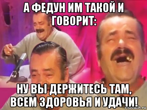 а федун им такой и говорит: ну вы держитесь там, всем здоровья и удачи!