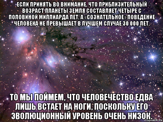 если принять во внимание, что приблизительный возраст планеты земля составляет четыре с половиной миллиарда лет, а «сознательное» поведение человека не превышает в лучшем случае 30 000 лет, то мы поймем, что человечество едва лишь встает на ноги, поскольку его эволюционный уровень очень низок., Мем Космос