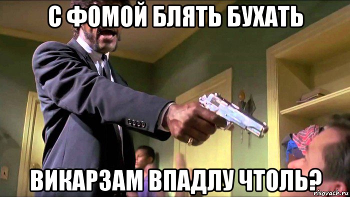 с фомой блять бухать викарзам впадлу чтоль?
