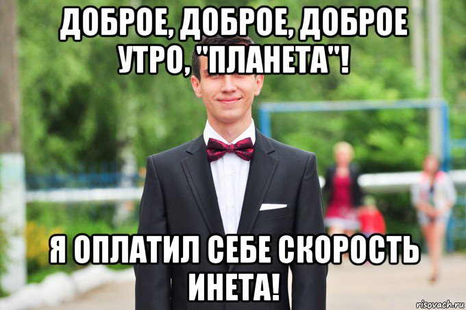 доброе, доброе, доброе утро, "планета"! я оплатил себе скорость инета!