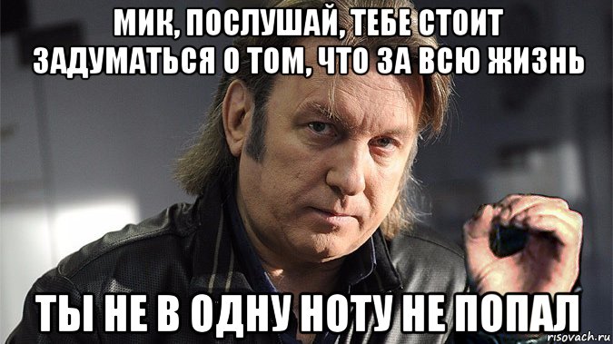 мик, послушай, тебе стоит задуматься о том, что за всю жизнь ты не в одну ноту не попал