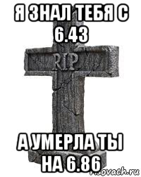 я знал тебя с 6.43 а умерла ты на 6.86