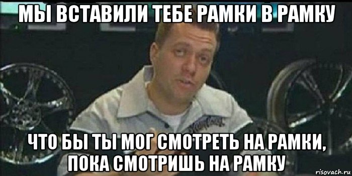 мы вставили тебе рамки в рамку что бы ты мог смотреть на рамки, пока смотришь на рамку, Мем Монитор (тачка на прокачку)