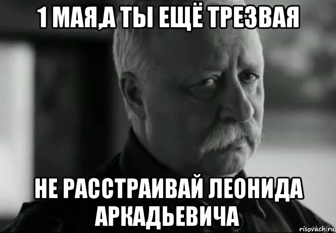 1 мая,а ты ещё трезвая не расстраивай леонида аркадьевича, Мем Не расстраивай Леонида Аркадьевича