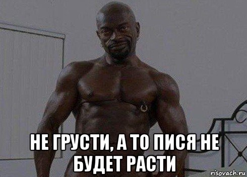  не грусти, а то пися не будет расти
