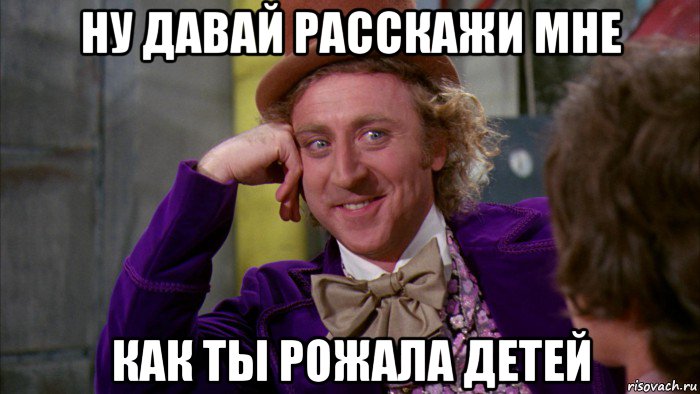 ну давай расскажи мне как ты рожала детей, Мем Ну давай расскажи (Вилли Вонка)