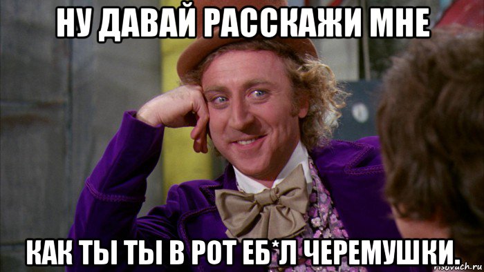 ну давай расскажи мне как ты ты в рот еб*л черемушки., Мем Ну давай расскажи (Вилли Вонка)