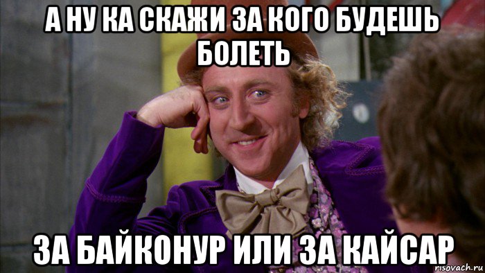 а ну ка скажи за кого будешь болеть за байконур или за кайсар, Мем Ну давай расскажи (Вилли Вонка)