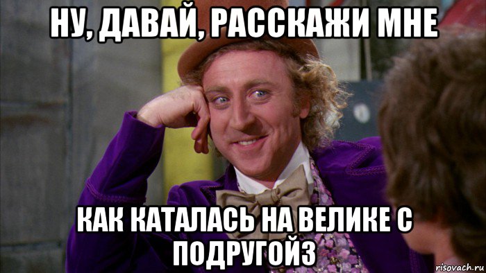 ну, давай, расскажи мне как каталась на велике с подругойз, Мем Ну давай расскажи (Вилли Вонка)