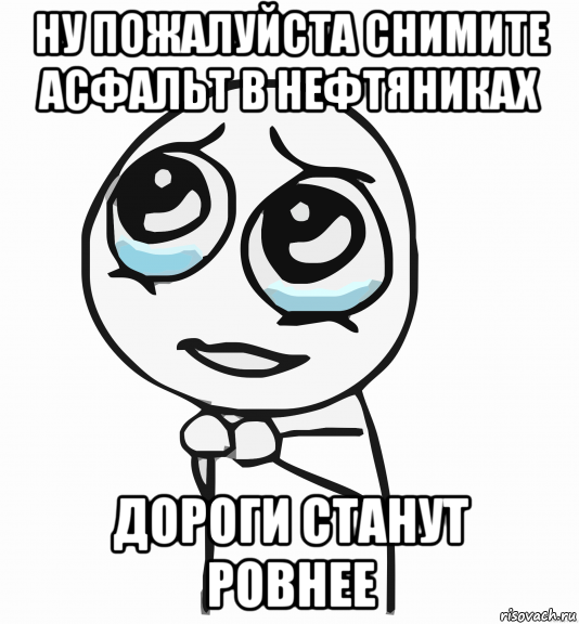 ну пожалуйста снимите асфальт в нефтяниках дороги станут ровнее, Мем  ну пожалуйста (please)