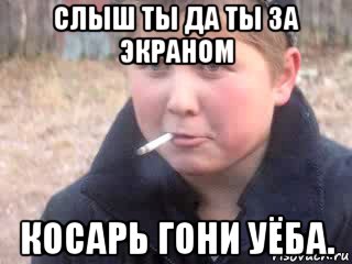 слыш ты да ты за экраном косарь гони уёба.