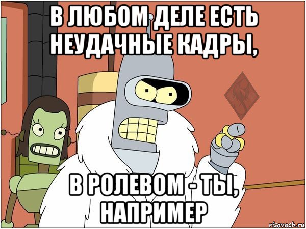 в любом деле есть неудачные кадры, в ролевом - ты, например, Мем ОР Бендер