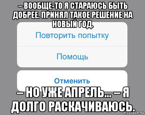 – вообще-то я стараюсь быть добрее. принял такое решение на новый год. – но уже апрель... – я долго раскачиваюсь.