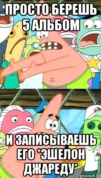 просто берешь 5 альбом и записываешь его *эшелон джареду*, Мем Патрик (берешь и делаешь)