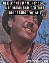 не делайте маме нервы... - а то мама вам сделает вырваные годы...) , Мем Попандопуло