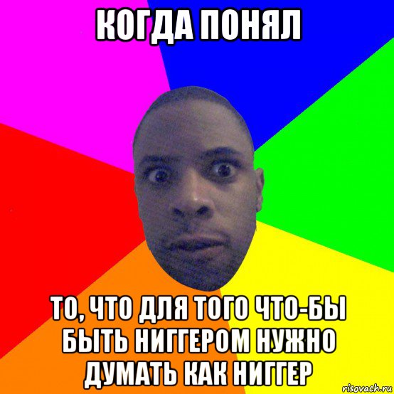 когда понял то, что для того что-бы быть ниггером нужно думать как ниггер