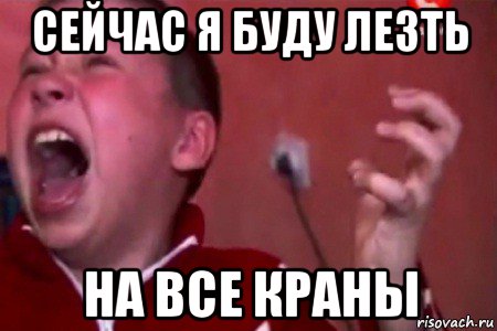 сейчас я буду лезть на все краны