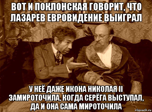 вот и поклонская говорит, что лазарев евровидение выиграл у неё даже икона николая ii замироточила, когда серёга выступал, да и она сама мироточила