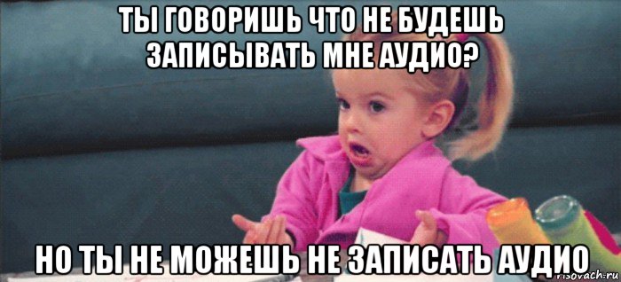 ты говоришь что не будешь записывать мне аудио? но ты не можешь не записать аудио, Мем  Ты говоришь (девочка возмущается)