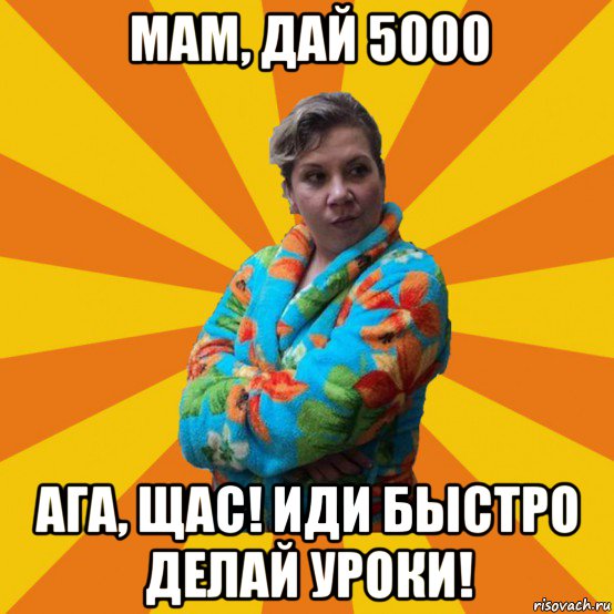 мам, дай 5000 ага, щас! иди быстро делай уроки!, Мем Типичная мама