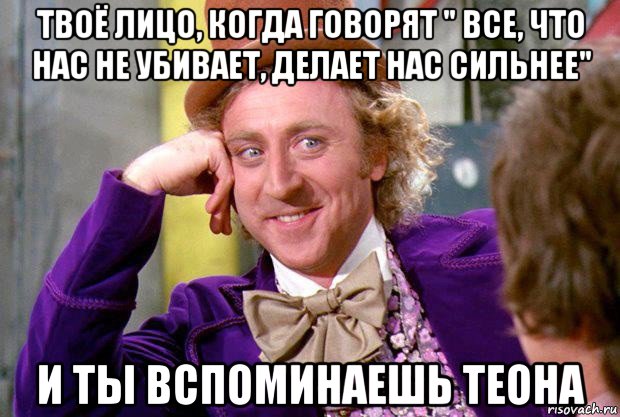 твоё лицо, когда говорят " все, что нас не убивает, делает нас сильнее" и ты вспоминаешь теона