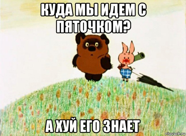 куда мы идем с пяточком? а хуй его знает