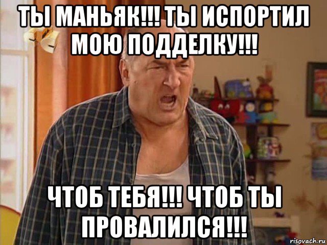 ты маньяк!!! ты испортил мою подделку!!! чтоб тебя!!! чтоб ты провалился!!!