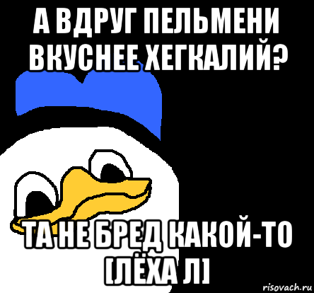 а вдруг пельмени вкуснее хегкалий? та не бред какой-то [лёха л]