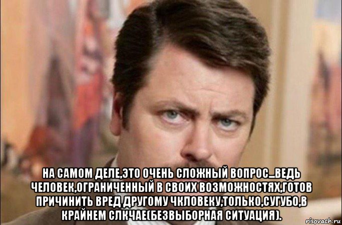  на самом деле,это очень сложный вопрос...ведь человек,ограниченный в своих возможностях,готов причинить вред другому чкловеку,только,сугубо,в крайнем слкчае(безвыборная ситуация)., Мем  Я человек простой