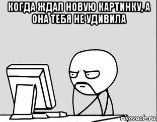 когда ждал новую картинку, а она тебя не удивила 