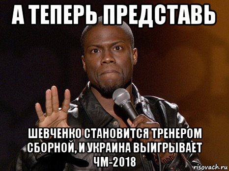 а теперь представь шевченко становится тренером сборной, и украина выигрывает чм-2018