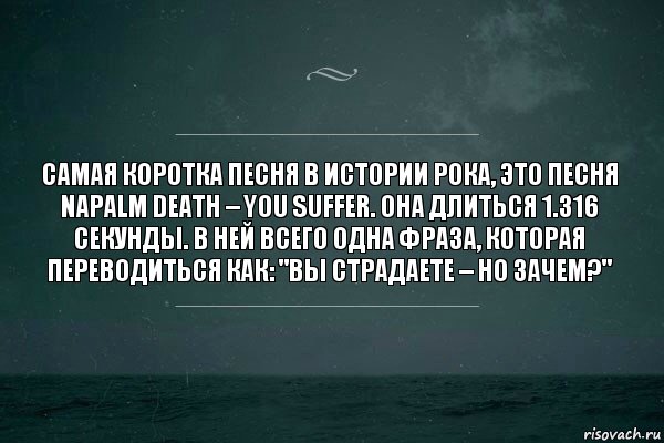 Самая коротка песня в истории рока, это песня Napalm Death – You Suffer. Она длиться 1.316 секунды. В ней всего одна фраза, которая переводиться как: "Вы страдаете – но зачем?"