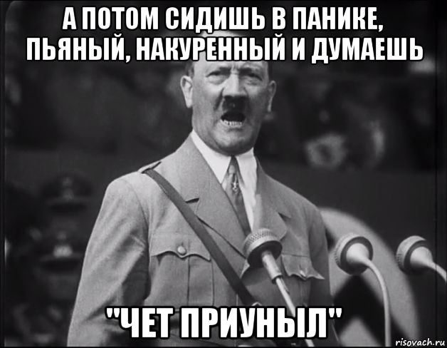 а потом сидишь в панике, пьяный, накуренный и думаешь "чет приуныл"