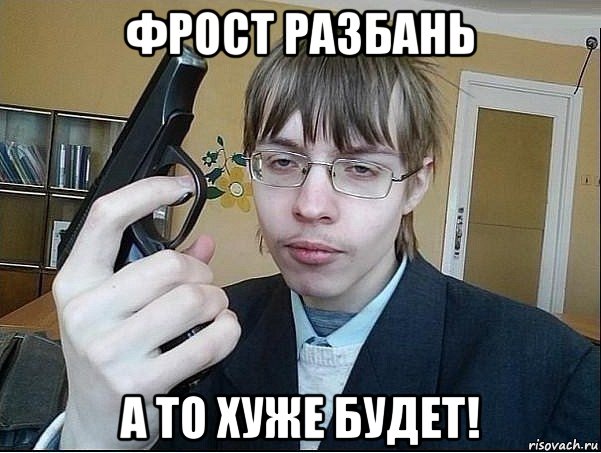 фрост разбань а то хуже будет!