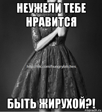 неужели тебе нравится быть жирухой?!