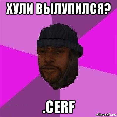 хули вылупился? .cerf