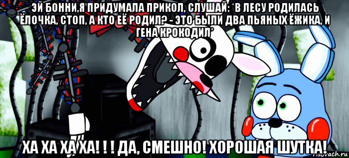 эй бонни,я придумала прикол, слушай: *в лесу родилась ёлочка, стоп, а кто её родил? - это были два пьяных ёжика, и гена крокодил* ха ха ха ха! ! ! да, смешно! хорошая шутка!