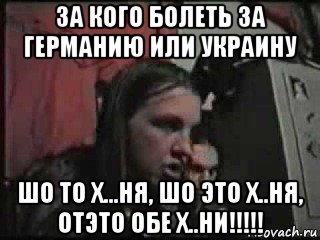 за кого болеть за германию или украину шо то х...ня, шо это х..ня, отэто обе х..ни!!!!!